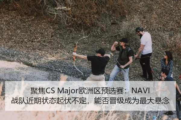 聚焦CS Major欧洲区预选赛：NAVI战队近期状态起伏不定，能否晋级成为最大悬念